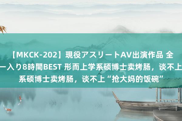 【MKCK-202】現役アスリートAV出演作品 全8TITLE全コーナー入り8時間BEST 形而上学系硕博士卖烤肠，谈不上“抢大妈的饭碗”