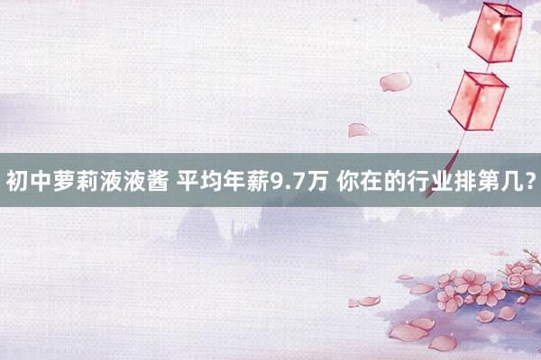 初中萝莉液液酱 平均年薪9.7万 你在的行业排第几？