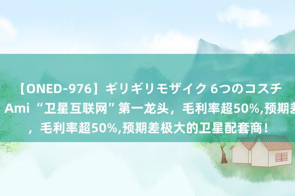 【ONED-976】ギリギリモザイク 6つのコスチュームでパコパコ！ Ami “卫星互联网”第一龙头，毛利率超50%，预期差极大的卫星配套商！