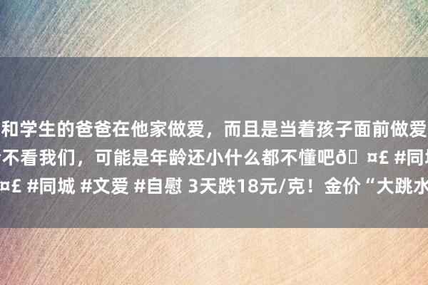 和学生的爸爸在他家做爱，而且是当着孩子面前做爱，太刺激了，孩子完全不看我们，可能是年龄还小什么都不懂吧🤣 #同城 #文爱 #自慰 3天跌18元/克！金价“大跳水” 还会再疯吗？