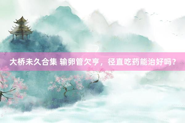 大桥未久合集 输卵管欠亨，径直吃药能治好吗？