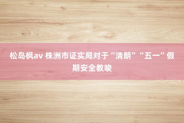 松岛枫av 株洲市证实局对于“清朗”“五一”假期安全教唆