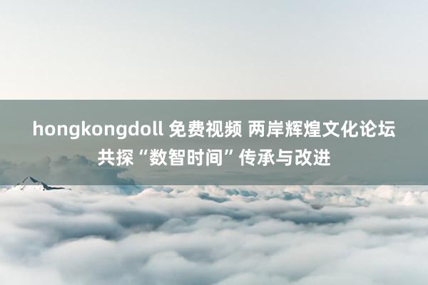 hongkongdoll 免费视频 两岸辉煌文化论坛共探“数智时间”传承与改进