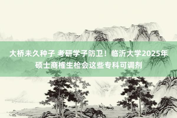 大桥未久种子 考研学子防卫！临沂大学2025年硕士商榷生检会