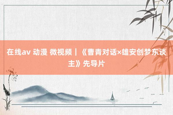 在线av 动漫 微视频｜《曹青对话×雄安创梦东谈主》先导片