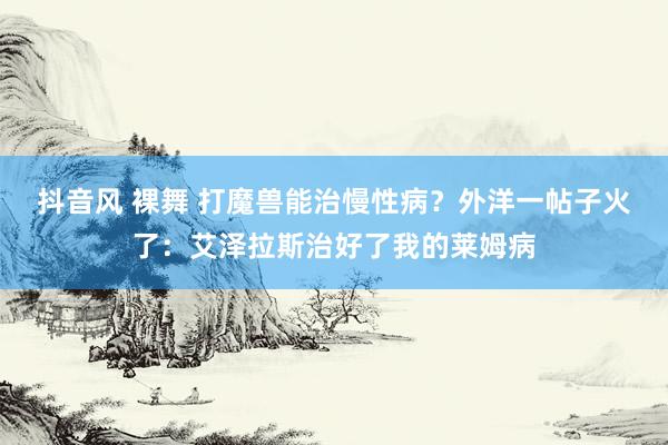 抖音风 裸舞 打魔兽能治慢性病？外洋一帖子火了：艾泽拉斯治好