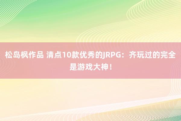 松岛枫作品 清点10款优秀的JRPG：齐玩过的完全是游戏大神！