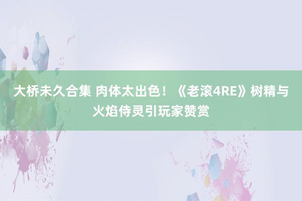 大桥未久合集 肉体太出色！《老滚4RE》树精与火焰侍灵引玩家