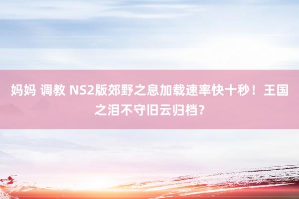 妈妈 调教 NS2版郊野之息加载速率快十秒！王国之泪不守旧云归档？