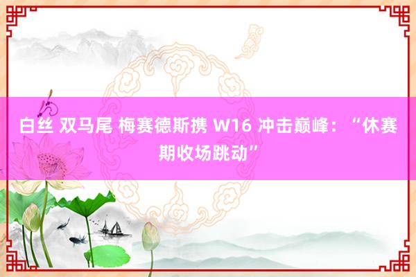 白丝 双马尾 梅赛德斯携 W16 冲击巅峰：“休赛期收场跳动