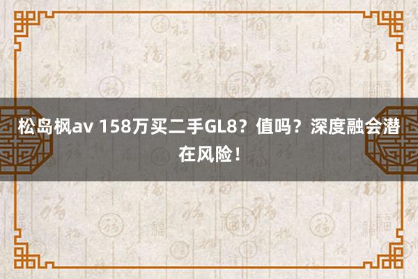 松岛枫av 158万买二手GL8？值吗？深度融会潜在风险！