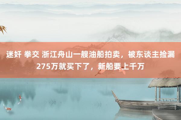 迷奸 拳交 浙江舟山一艘油船拍卖，被东谈主捡漏275万就买下