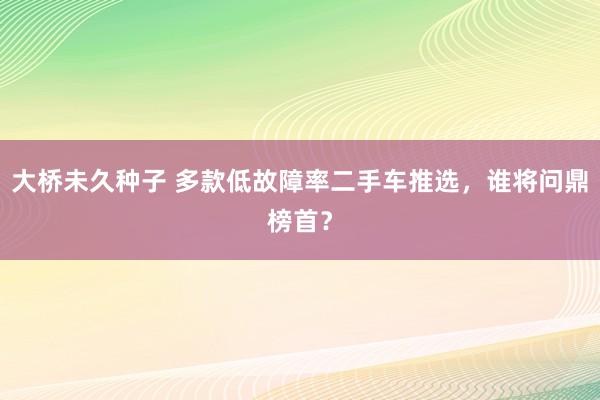 大桥未久种子 多款低故障率二手车推选，谁将问鼎榜首？