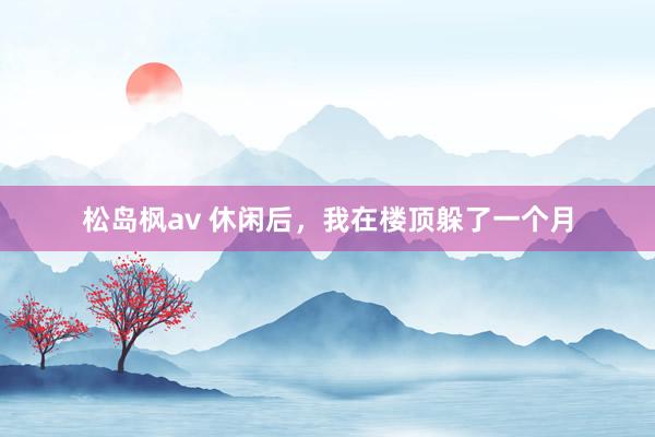松岛枫av 休闲后，我在楼顶躲了一个月