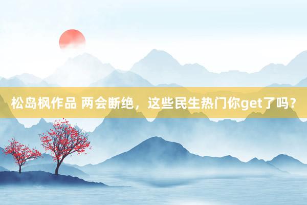 松岛枫作品 两会断绝，这些民生热门你get了吗？
