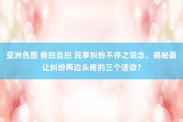 亚洲色图 偷拍自拍 民事纠纷不停之说念，揭秘最让纠纷两边头疼