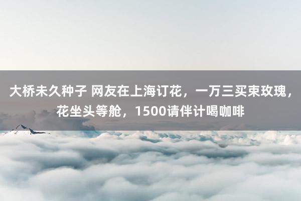 大桥未久种子 网友在上海订花，一万三买束玫瑰，花坐头等舱，1