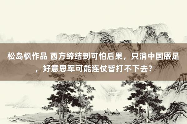 松岛枫作品 西方缔结到可怕后果，只消中国餍足，好意思军可能连