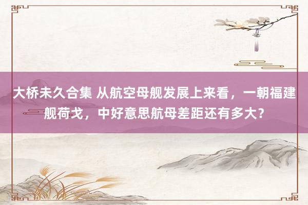 大桥未久合集 从航空母舰发展上来看，一朝福建舰荷戈，中好意思