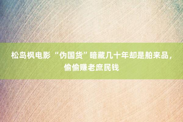 松岛枫电影 “伪国货”暗藏几十年却是舶来品，偷偷赚老庶民钱