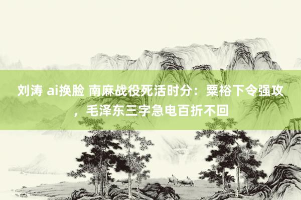 刘涛 ai换脸 南麻战役死活时分：粟裕下令强攻，毛泽东三字急