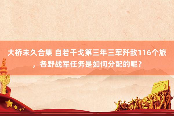 大桥未久合集 自若干戈第三年三军歼敌116个旅，各野战军任务
