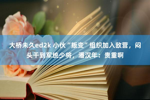 大桥未久ed2k 小伙“叛变”组织加入敌营，闷头干到军统少将，潘汉年：贵重啊