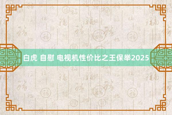 白虎 自慰 电视机性价比之王保举2025
