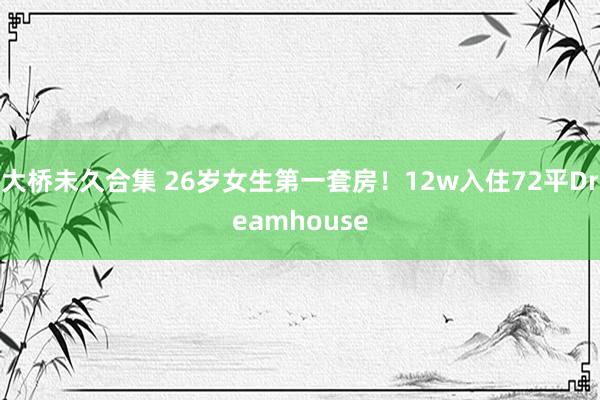 大桥未久合集 26岁女生第一套房！12w入住72平Dream