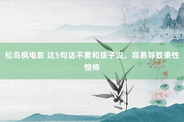松岛枫电影 这5句话不要和孩子说,容易导致秉性惊怖
