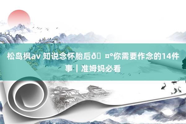 松岛枫av 知说念怀胎后🤰你需要作念的14件事｜准姆妈必看