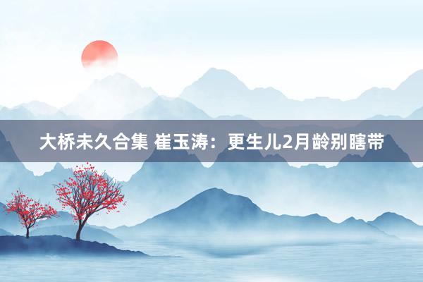 大桥未久合集 崔玉涛：更生儿2月龄别瞎带