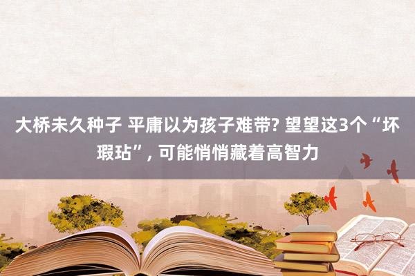 大桥未久种子 平庸以为孩子难带? 望望这3个“坏瑕玷”， 可能悄悄藏着高智力