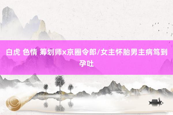 白虎 色情 筹划师x京圈令郎/女主怀胎男主病笃到孕吐