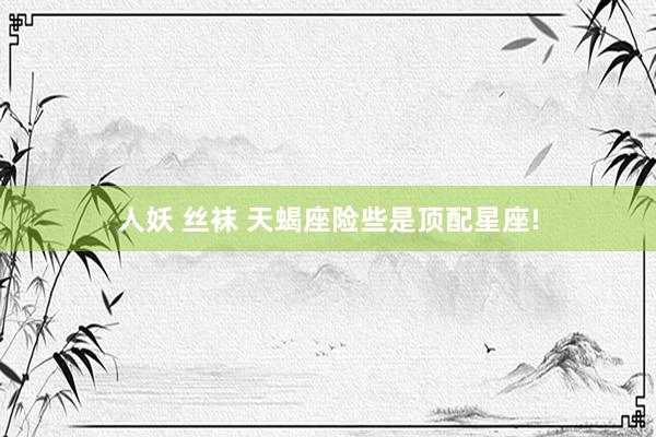 人妖 丝袜 天蝎座险些是顶配星座!