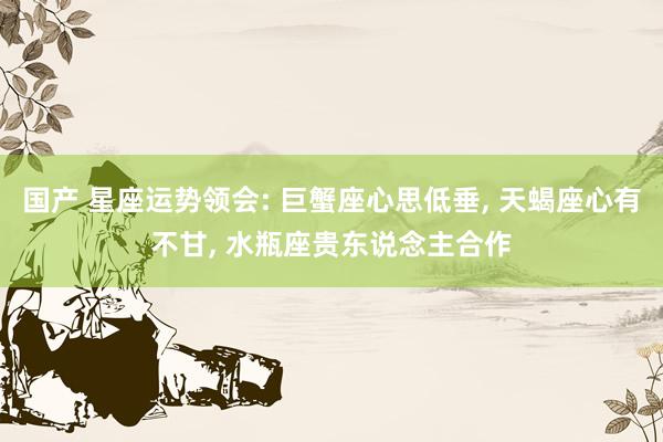 国产 星座运势领会: 巨蟹座心思低垂, 天蝎座心有不甘, 水