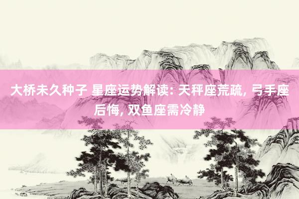 大桥未久种子 星座运势解读: 天秤座荒疏, 弓手座后悔, 双