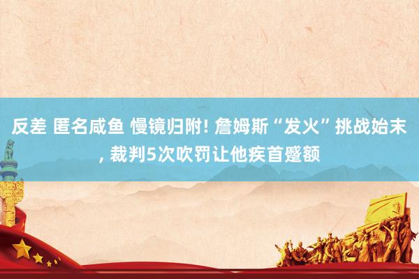 反差 匿名咸鱼 慢镜归附! 詹姆斯“发火”挑战始末， 裁判5次吹罚让他疾首蹙额