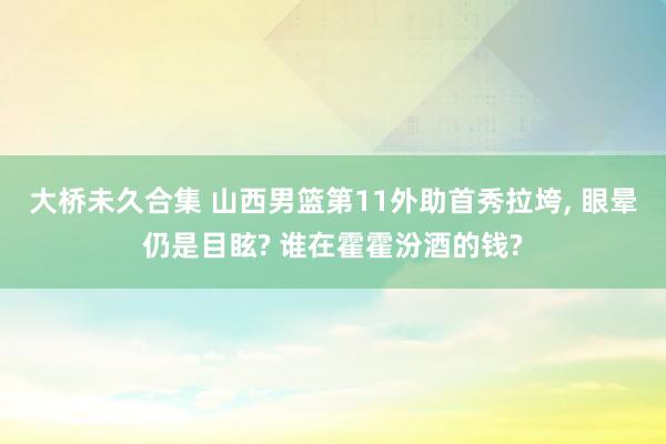 大桥未久合集 山西男篮第11外助首秀拉垮， 眼晕仍是目眩? 谁在霍霍汾酒的钱?