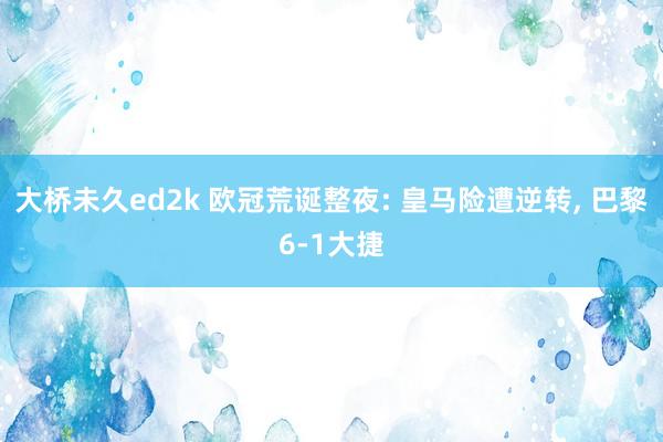 大桥未久ed2k 欧冠荒诞整夜: 皇马险遭逆转, 巴黎6-1