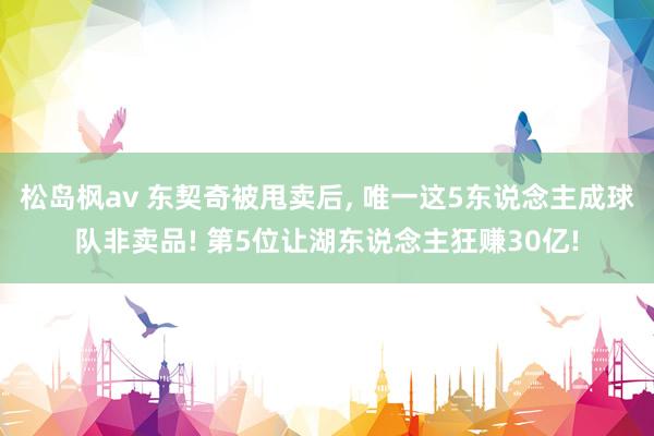 松岛枫av 东契奇被甩卖后, 唯一这5东说念主成球队非卖品!