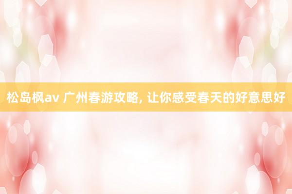 松岛枫av 广州春游攻略, 让你感受春天的好意思好