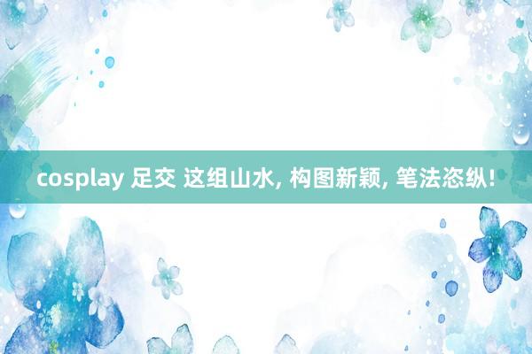 cosplay 足交 这组山水, 构图新颖, 笔法恣纵!