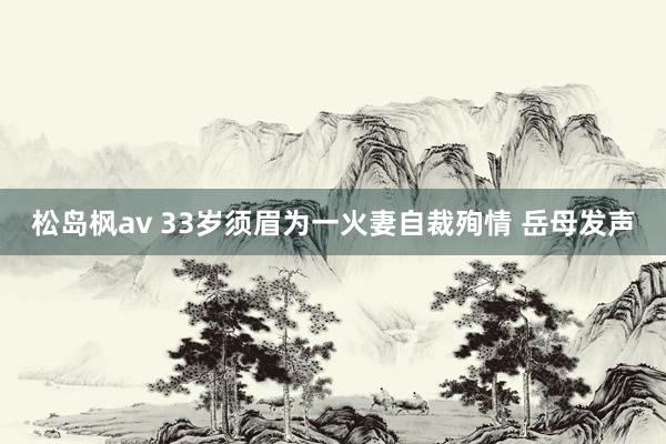 松岛枫av 33岁须眉为一火妻自裁殉情 岳母发声