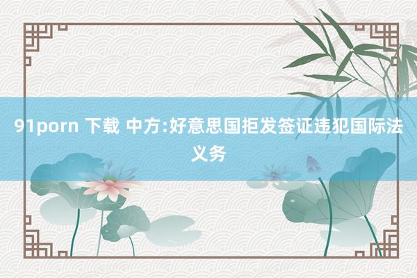 91porn 下载 中方:好意思国拒发签证违犯国际法义务
