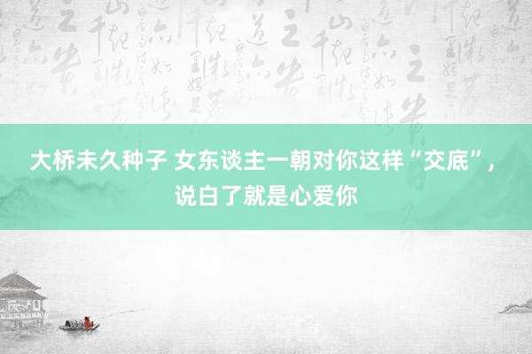 大桥未久种子 女东谈主一朝对你这样“交底”， 说白了就是心爱你