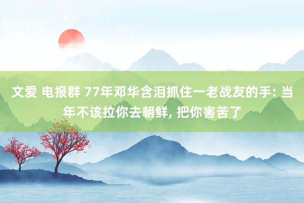 文爱 电报群 77年邓华含泪抓住一老战友的手: 当年不该拉你