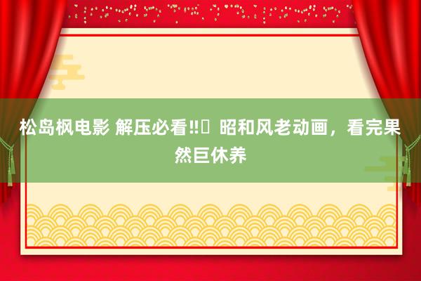 松岛枫电影 解压必看‼️昭和风老动画，看完果然巨休养