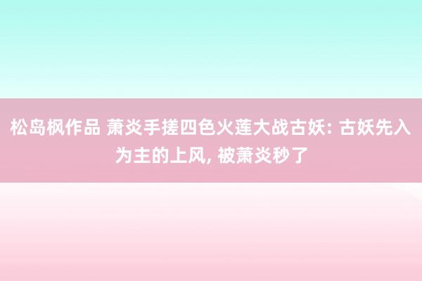 松岛枫作品 萧炎手搓四色火莲大战古妖: 古妖先入为主的上风,