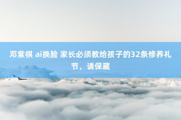 邓紫棋 ai换脸 家长必须教给孩子的32条修养礼节，请保藏